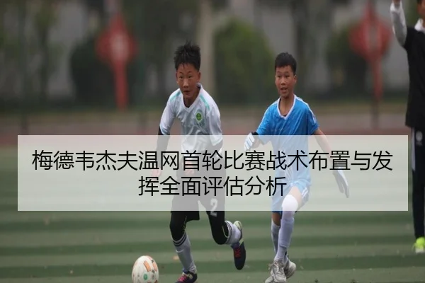 梅德韦杰夫温网首轮比赛战术布置与发挥全面评估分析